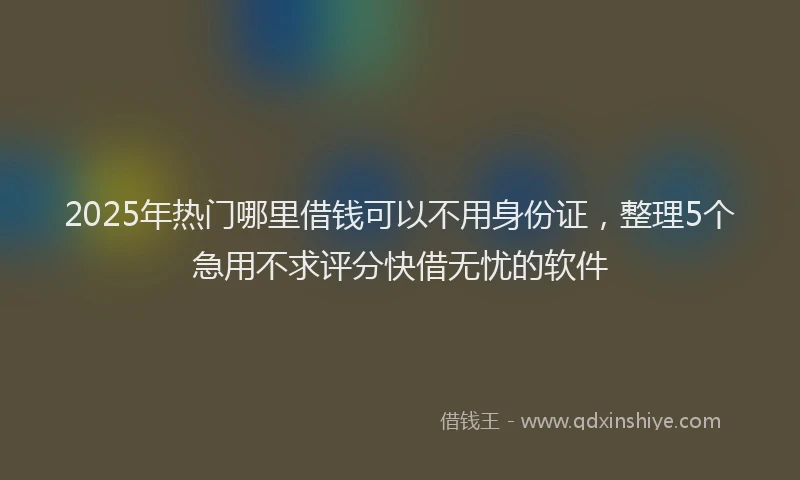 2025年热门哪里借钱可以不用身份证，整理5个急用不求评分快借无忧的软件
