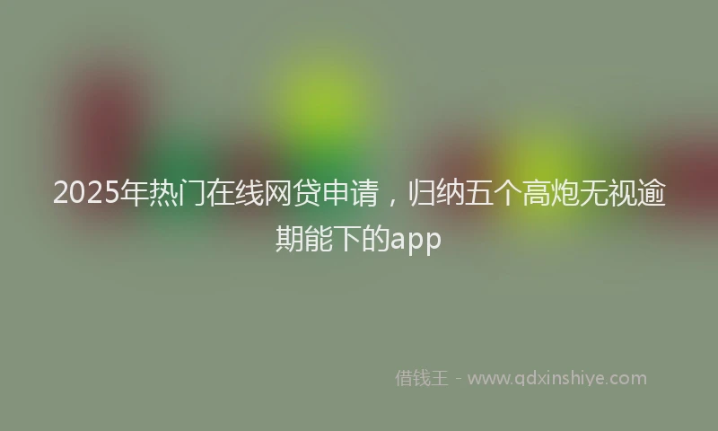 2025年热门在线网贷申请，归纳五个高炮无视逾期能下的app