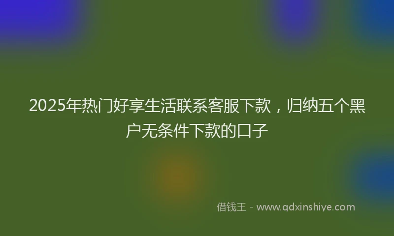 2025年热门好享生活联系客服下款，归纳五个黑户无条件下款的口子