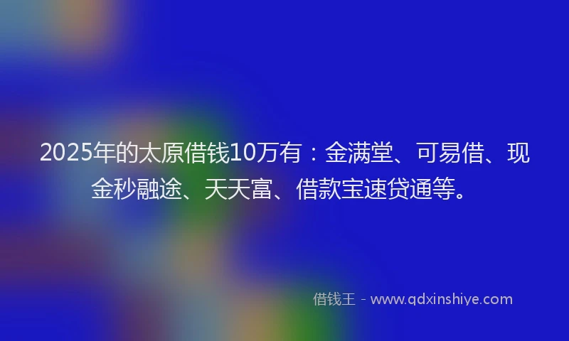 2025年的太原借钱10万有：金满堂、可易借、现金秒融途、天天富、借款宝速贷通等。
