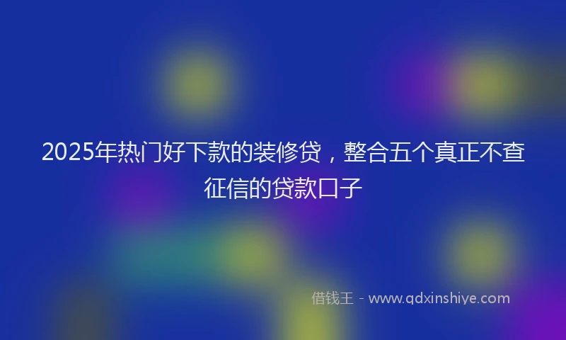 2025年热门好下款的装修贷，整合五个真正不查征信的贷款口子