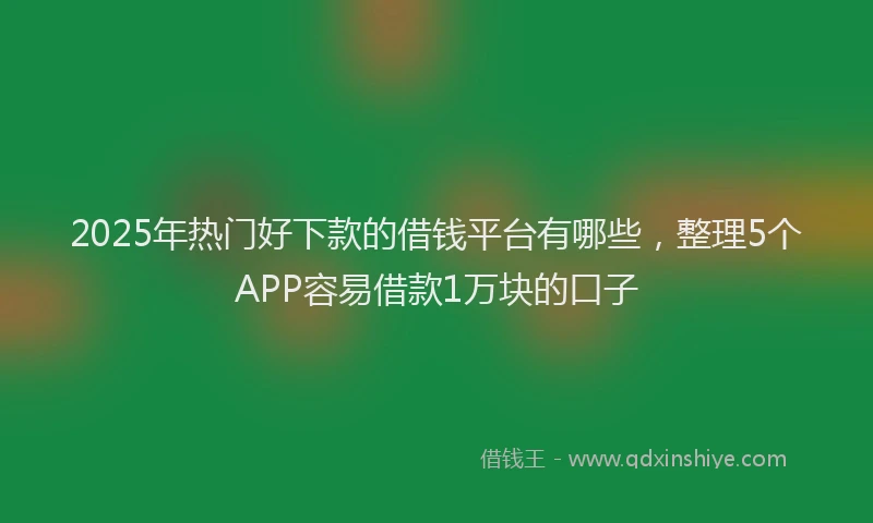 2025年热门好下款的借钱平台有哪些，整理5个APP容易借款1万块的口子