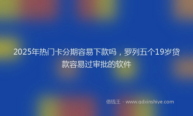 2025年热门卡分期容易下款吗，罗列五个19岁贷款容易过审批的软件