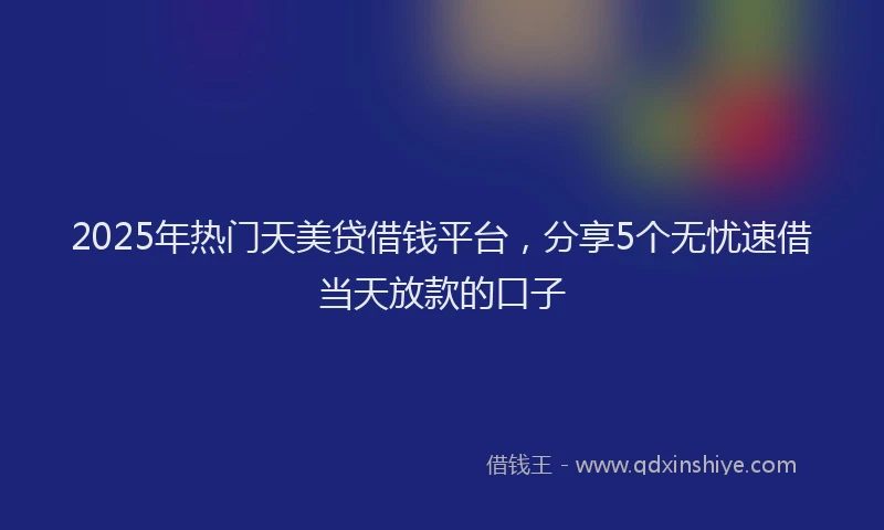 2025年热门天美贷借钱平台，分享5个无忧速借当天放款的口子