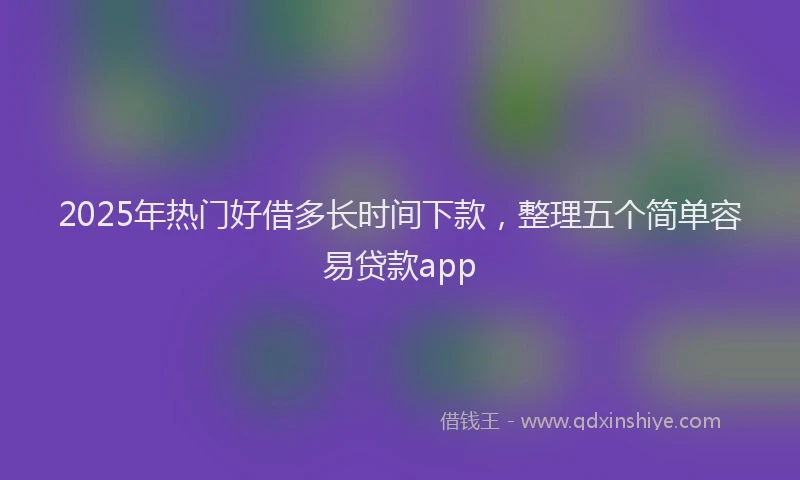 2025年热门好借多长时间下款，整理五个简单容易贷款app