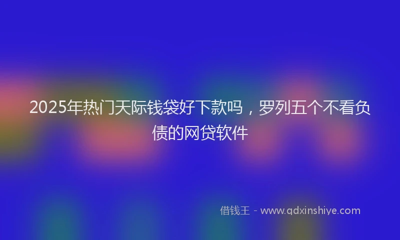 2025年热门天际钱袋好下款吗，罗列五个不看负债的网贷软件