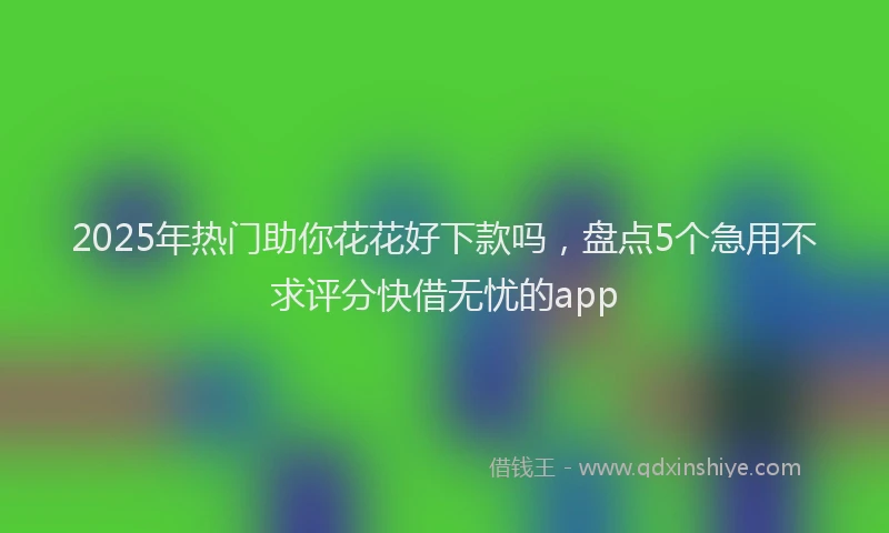2025年热门助你花花好下款吗，盘点5个急用不求评分快借无忧的app