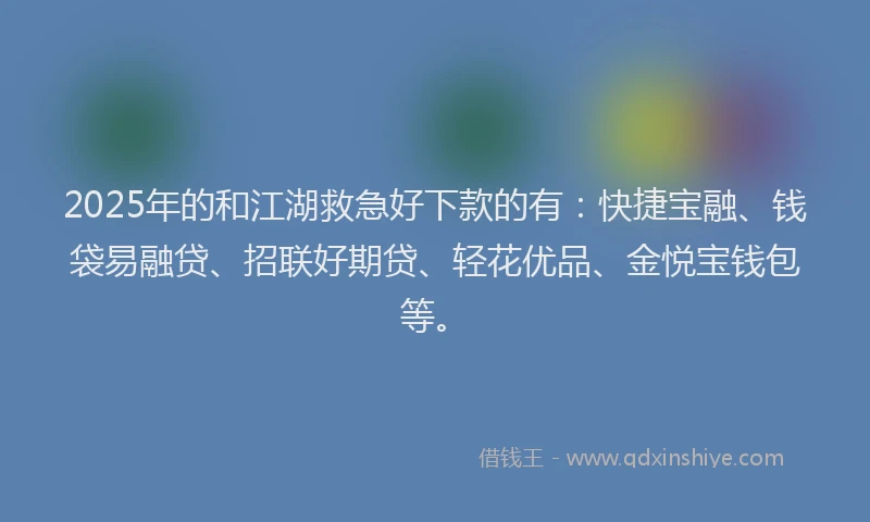 2025年的和江湖救急好下款的有：快捷宝融、钱袋易融贷、招联好期贷、轻花优品、金悦宝钱包等。