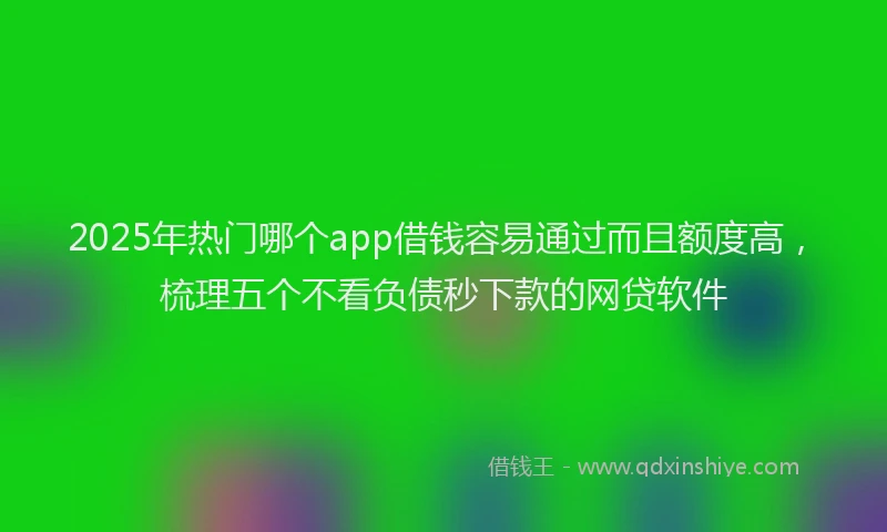 2025年热门哪个app借钱容易通过而且额度高，梳理五个不看负债秒下款的网贷软件