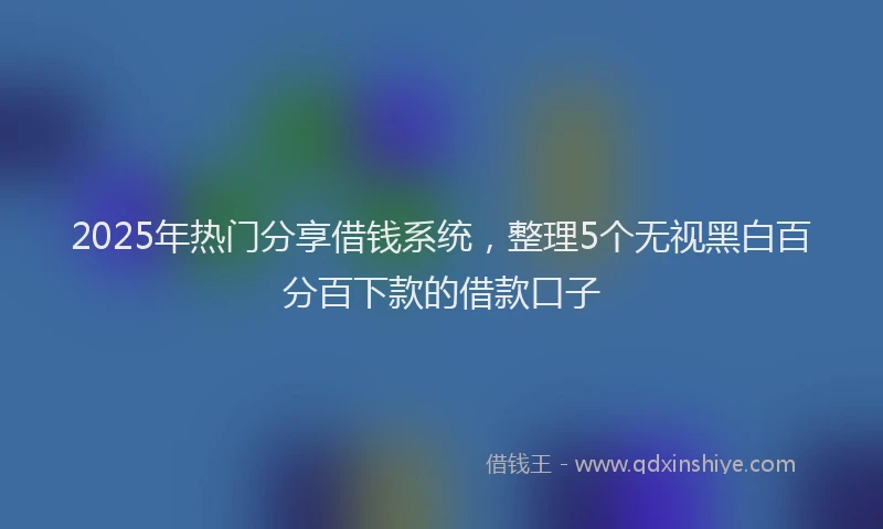 2025年热门分享借钱系统，整理5个无视黑白百分百下款的借款口子