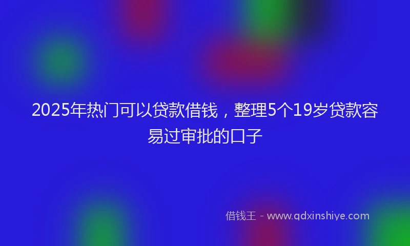 2025年热门可以贷款借钱，整理5个19岁贷款容易过审批的口子