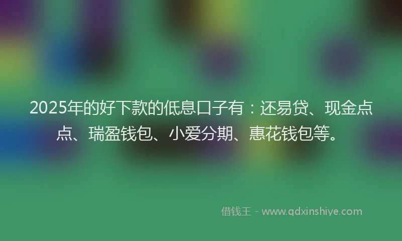 2025年的好下款的低息口子有：还易贷、现金点点、瑞盈钱包、小爱分期、惠花钱包等。