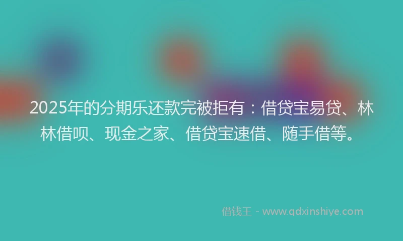 2025年的分期乐还款完被拒有：借贷宝易贷、林林借呗、现金之家、借贷宝速借、随手借等。