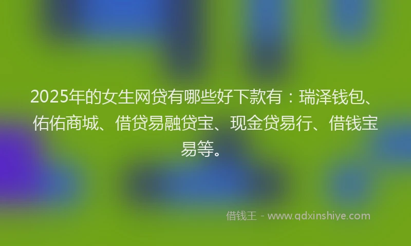 2025年的女生网贷有哪些好下款有：瑞泽钱包、佑佑商城、借贷易融贷宝、现金贷易行、借钱宝易等。