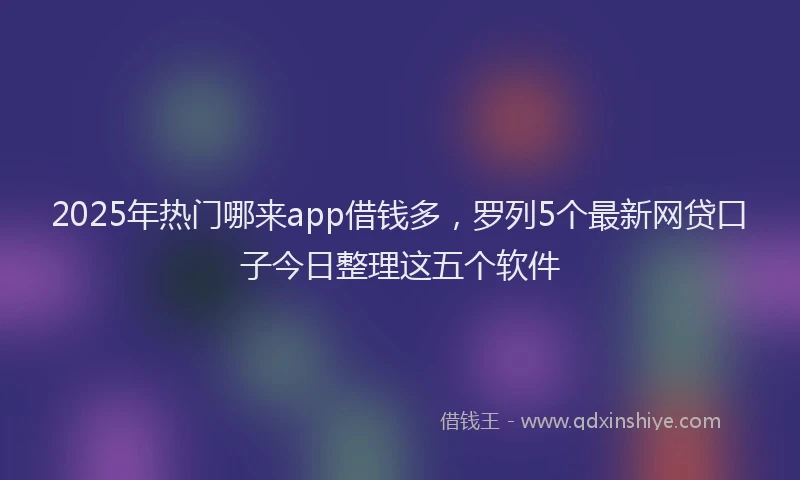 2025年热门哪来app借钱多，罗列5个最新网贷口子今日整理这五个软件