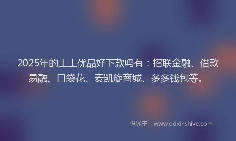 2025年的土土优品好下款吗有：招联金融、借款易融、口袋花、麦凯旋商城、多多钱包等。
