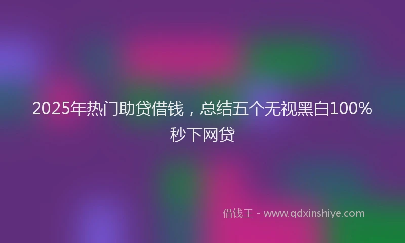 2025年热门助贷借钱，总结五个无视黑白100%秒下网贷