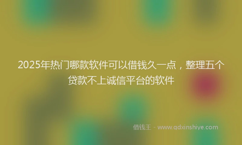 2025年热门哪款软件可以借钱久一点，整理五个贷款不上诚信平台的软件