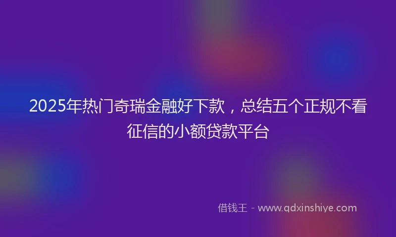 2025年热门奇瑞金融好下款，总结五个正规不看征信的小额贷款平台