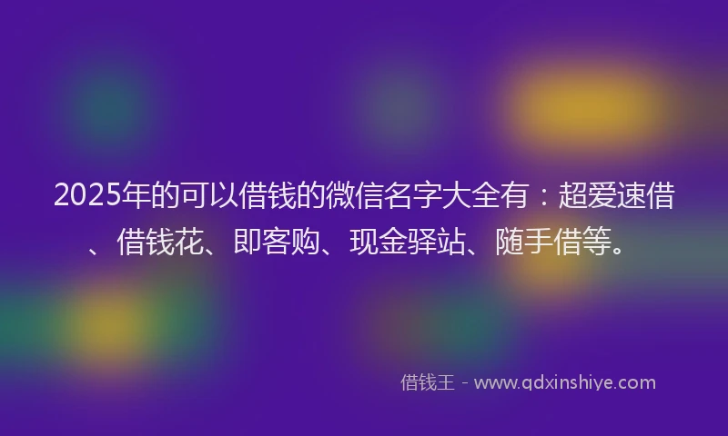 2025年的可以借钱的微信名字大全有：超爱速借、借钱花、即客购、现金驿站、随手借等。