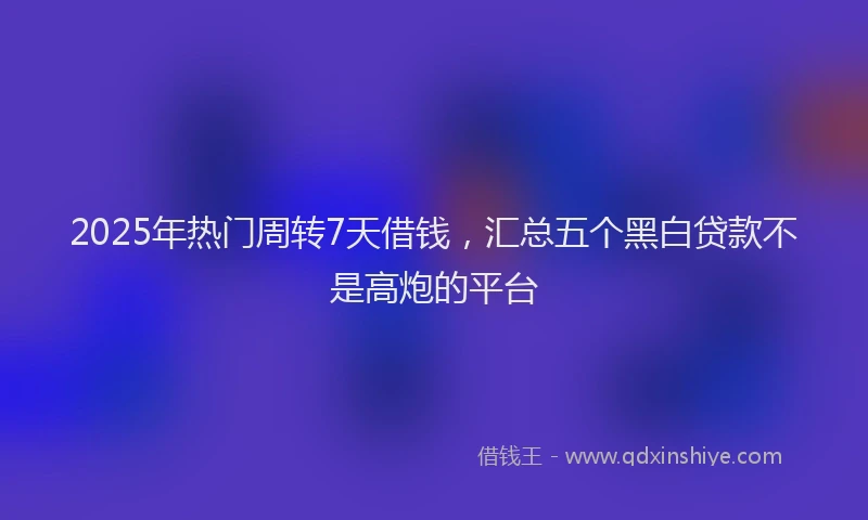 2025年热门周转7天借钱，汇总五个黑白贷款不是高炮的平台