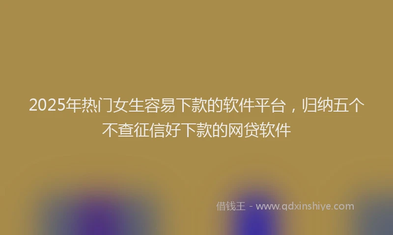 2025年热门女生容易下款的软件平台，归纳五个不查征信好下款的网贷软件