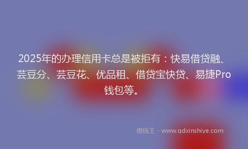 2025年的办理信用卡总是被拒有：快易借贷融、芸豆分、芸豆花、优品租、借贷宝快贷、易捷Pro钱包等。