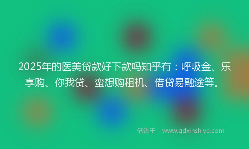 2025年的医美贷款好下款吗知乎有：呼吸金、乐享购、你我贷、蛮想购租机、借贷易融途等。