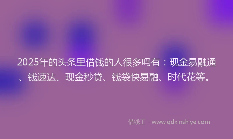 2025年的头条里借钱的人很多吗有：现金易融通、钱速达、现金秒贷、钱袋快易融、时代花等。