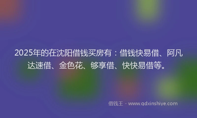 2025年的在沈阳借钱买房有：借钱快易借、阿凡达速借、金色花、够享借、快快易借等。