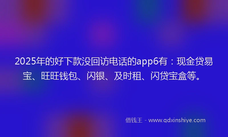 2025年的好下款没回访电话的app6有：现金贷易宝、旺旺钱包、闪银、及时租、闪贷宝盒等。