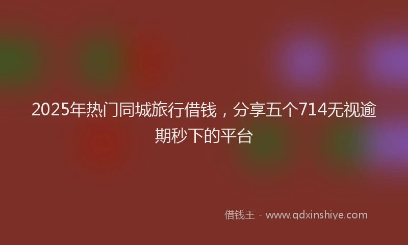 2025年热门同城旅行借钱，分享五个714无视逾期秒下的平台