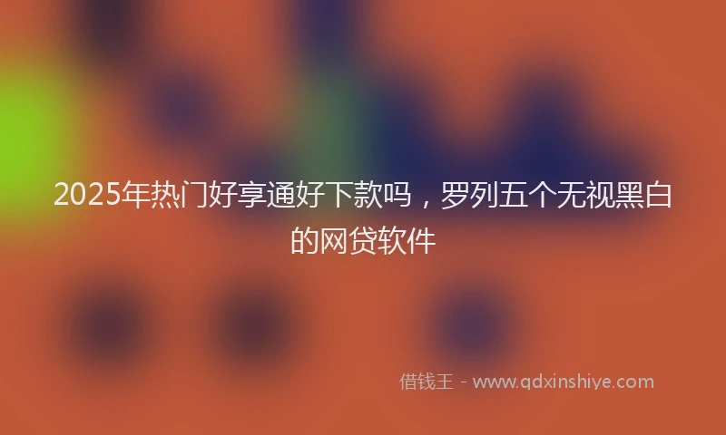 2025年热门好享通好下款吗，罗列五个无视黑白的网贷软件