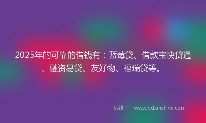 2025年的可靠的借钱有：蓝莓贷、借款宝快贷通、融资易贷、友好物、福瑞贷等。