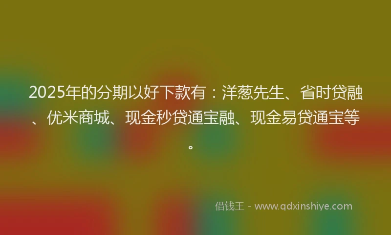 2025年的分期以好下款有：洋葱先生、省时贷融、优米商城、现金秒贷通宝融、现金易贷通宝等。