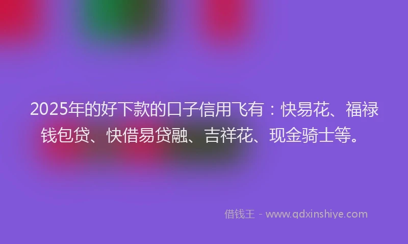 2025年的好下款的口子信用飞有：快易花、福禄钱包贷、快借易贷融、吉祥花、现金骑士等。