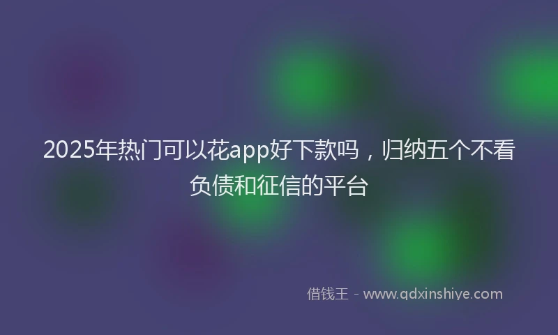 2025年热门可以花app好下款吗，归纳五个不看负债和征信的平台