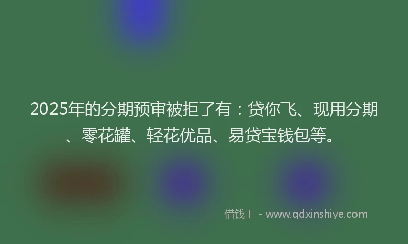 2025年的分期预审被拒了有：贷你飞、现用分期、零花罐、轻花优品、易贷宝钱包等。