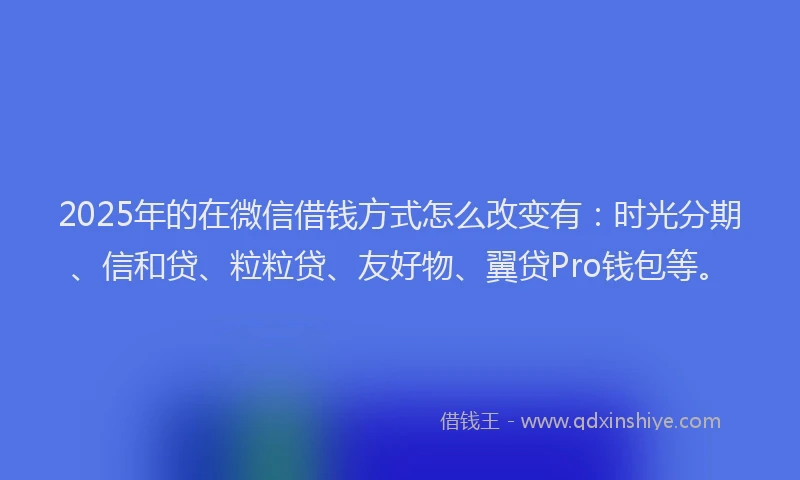 2025年的在微信借钱方式怎么改变有：时光分期、信和贷、粒粒贷、友好物、翼贷Pro钱包等。