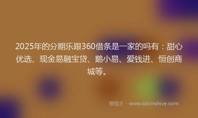 2025年的分期乐跟360借条是一家的吗有：甜心优选、现金易融宝贷、鹅小易、爱钱进、恒创商城等。