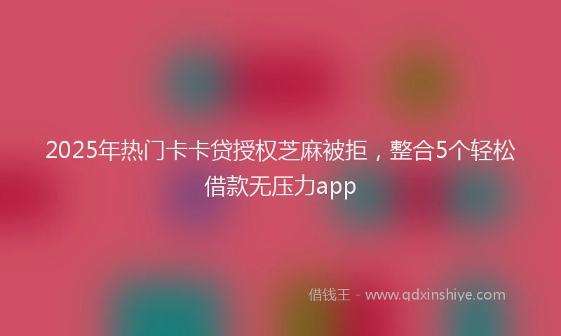 2025年热门卡卡贷授权芝麻被拒，整合5个轻松借款无压力app