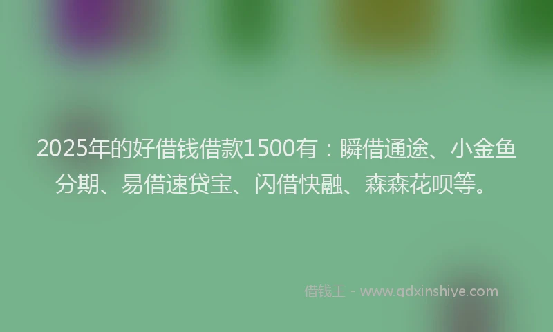 2025年的好借钱借款1500有：瞬借通途、小金鱼分期、易借速贷宝、闪借快融、森森花呗等。