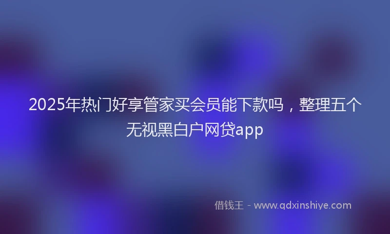 2025年热门好享管家买会员能下款吗，整理五个无视黑白户网贷app