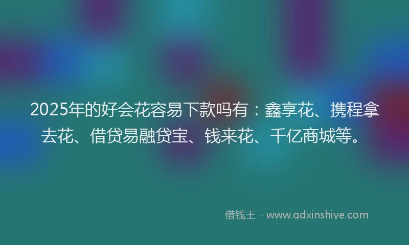 2025年的好会花容易下款吗有：鑫享花、携程拿去花、借贷易融贷宝、钱来花、千亿商城等。