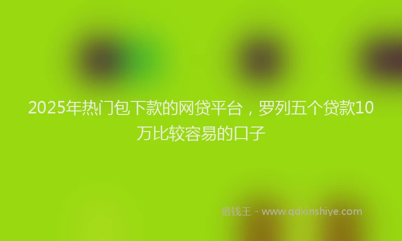 2025年热门包下款的网贷平台，罗列五个贷款10万比较容易的口子