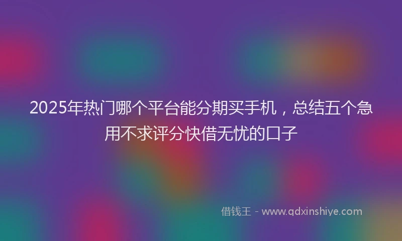 2025年热门哪个平台能分期买手机，总结五个急用不求评分快借无忧的口子
