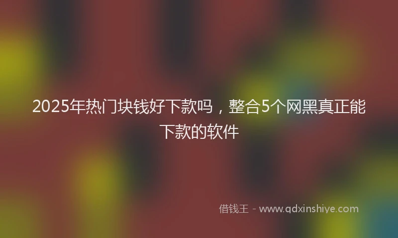 2025年热门块钱好下款吗，整合5个网黑真正能下款的软件