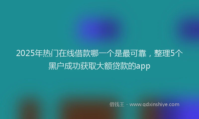 2025年热门在线借款哪一个是最可靠，整理5个黑户成功获取大额贷款的app