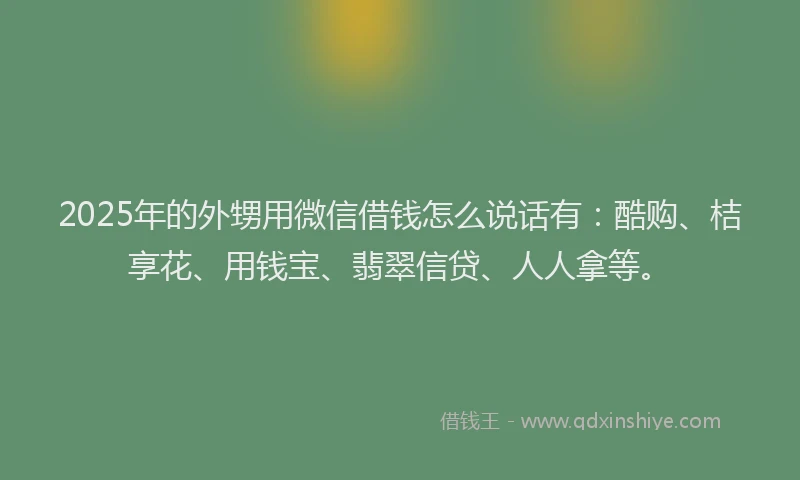 2025年的外甥用微信借钱怎么说话有：酷购、桔享花、用钱宝、翡翠信贷、人人拿等。
