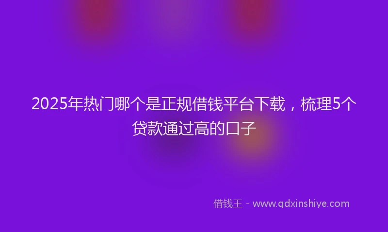2025年热门哪个是正规借钱平台下载，梳理5个贷款通过高的口子